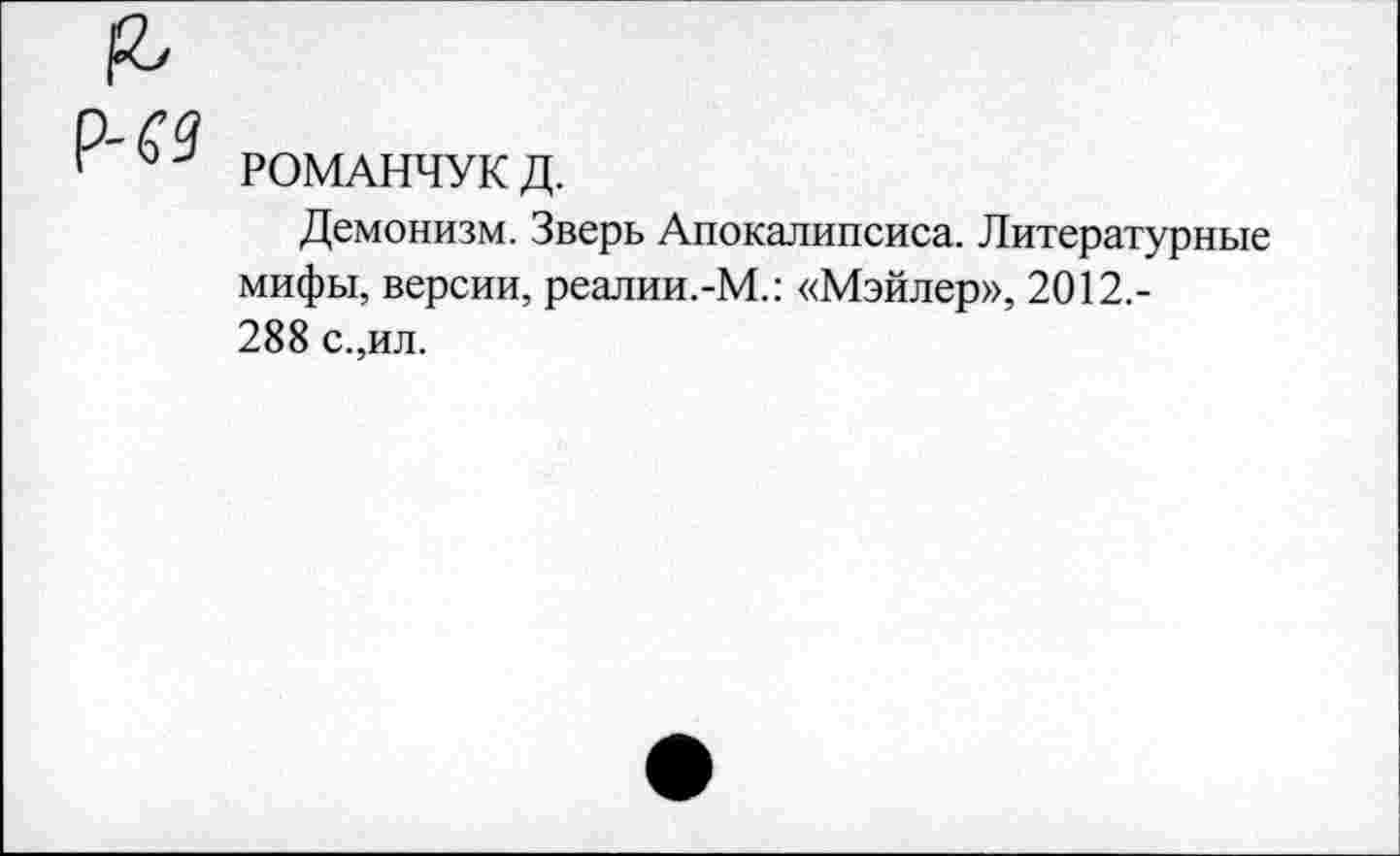 ﻿РОМАНЧУК Д.
Демонизм. Зверь Апокалипсиса. Литературные мифы, версии, реалии.-М.: «Мэйлер», 2012,-288 с.,ил.